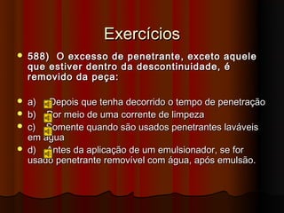 Exercícios
   588) O excesso de penetrante, exceto aquele
    que estiver dentro da descontinuidade, é
    removido da peça:

   a) Depois que tenha decorrido o tempo de penetração
   b) Por meio de uma corrente de limpeza
   c) Somente quando são usados penetrantes laváveis
    em água
   d) Antes da aplicação de um emulsionador, se for
    usado penetrante removível com água, após emulsão.
 