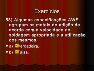 Exercícios
58) Algumas especificações AWS
  agrupam os metais de adição de
  acordo com a velocidade de
  soldagem apropriada e a utilização
  dos mesmos.
 a) Verdadeira.
 b) Falsa.
 