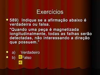 Exercícios
 589)    Indique se a afirmação abaixo é
    verdadeira ou falsa.
    “ Quando uma peça é magnetizada
    longitudinalmente, todas as falhas serão
    detectadas, não interessando a direção
    que possuem.”

    a)   Verdadeiro
    b)   Falso
 