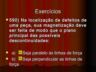 Exercícios
 590)    Na localização de defeitos de
    uma peça, sua magnetização deve
    ser feita de modo que o plano
    principal das possíveis
    descontinuidades:

 a)     Seja paralelo às linhas de força
 b)     Seja perpendicular as linhas de
 força
 