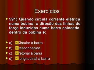 Exercícios
 591) Quando circula corrente elétrica
  numa bobina, a direção das linhas de
  força induzidas numa barra colocada
  dentro da bobina é:

 a)   Circular à barra
 b)   Desconhecida
 c)   Vetorial à barra
 d)   Longitudinal à barra
 
