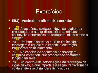 Exercícios
   593) Assinale a afirmativa correta:

    a) A sequência soldagem deve ser elaborada
    procurando-se adotar disposições simétricas e
    desenvolver operações de soldagem, obedecendo a
    simetria
    b) Um bom dispositivo auxiliar de fixação e
    montagem é aquele que impede a contração
    transversal desalinhamento
    c) Na escolha de seqüência de soldagem,
    devemos optar pela que proporcione contração
    longitudinal livre
    d) No controle de deformações da fabricação de
    vigas caixão, o que importa é a seção transversal da
    solda e não sua distancia a linha acutra
 