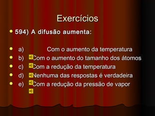 Exercícios
 594)   A difusão aumenta:

   a)       Com o aumento da temperatura
   b)   Com o aumento do tamanho dos átomos
   c)   Com a redução da temperatura
   d)   Nenhuma das respostas é verdadeira
   e)   Com a redução da pressão de vapor
 