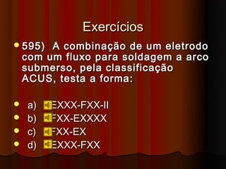 Exercícios
 595)   A combinação de um eletrodo
    com um fluxo para soldagem a arco
    submerso, pela classificação
    ACUS, testa a forma:

 a)     EXXX-FXX-II
 b)     FXX-EXXXX
 c)     FXX-EX
 d)     EXXX-FXX
 