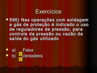 Exercícios
 596)   Nas operações com soldagem
    a gás de proteção é indicado o uso
    de reguladores de pressão, para
    controle da pressão ou vazão de
    saída do gás utilizado

 a)     Falsa
 b)     Verdadeira
 