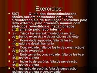Exercícios
   597)       Quais das descontinuidades
    abaixo seriam detectadas em juntas
    circunferenciais de tubulação, soldadas pelo
    lado externo, pelo processo manual com
    eletrodos revestidos e inspecionados
    viculamente pelo lado interno
    a) Trinca transversal, mordedura na raiz,
    penetrando excessiva e deposição insuficiente
    b) Porosidade agrupada, falta de fusão,
    mordedura e desalinhamento
    c) Concavidade, falta de fusão de penetração e
    penetração excessiva
    d) Embicamento, concavidade, falta de fusão e
    rechupe de cratera
    e) Inclusão de escória, falta de penetração,
    rechupe de cratera
    f) Inclusão de escória, falta de penetração,
    rechupe de cratera e concavidade
 