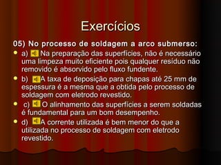 Exercícios
05) No processo de soldagem a arco submerso:
 a)     Na preparação das superfícies, não é necessário
  uma limpeza muito eficiente pois qualquer resíduo não
  removido é absorvido pelo fluxo fundente.
 b)     A taxa de deposição para chapas até 25 mm de
  espessura é a mesma que a obtida pelo processo de
  soldagem com eletrodo revestido.
 c)     O alinhamento das superfícies a serem soldadas
  é fundamental para um bom desempenho.
 d)     A corrente utilizada é bem menor do que a
  utilizada no processo de soldagem com eletrodo
  revestido.
 