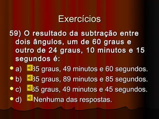 Exercícios
59) O resultado da subtração entre
  dois ângulos, um de 60 graus e
  outro de 24 graus, 10 minutos e 15
  segundos é:
 a)  35 graus, 49 minutos e 60 segundos.
 b)  35 graus, 89 minutos e 85 segundos.
 c)  35 graus, 49 minutos e 45 segundos.
 d)   Nenhuma das respostas.
 