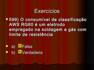 Exercícios
 599)    O consumível de classificação
    AWS RG60 é um eletrodo
    empregado na soldagem a gás com
    limite de resistência

 a)     Falsa
 b)     Verdadeira
 