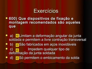 Exercícios
 600)  Que dispositivos de fixação e
    montagem recomendados são aqueles
    que

 a)   Limitam a deformação angular da junta
 soldada e permitem a livre contração transversal
 b)   São fabricados em aços inoxidáveis
 c)         Impedem qualquer tipo de
 deformação da junta soldada
 d)   Só permitem o embicamento da solda
 