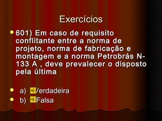 Exercícios
 601)    Em caso de requisito
    conflitante entre a norma de
    projeto, norma de fabricação e
    montagem e a norma Petrobrás N-
    133 A , deve prevalecer o disposto
    pela última

 a)     Verdadeira
 b)     Falsa
 