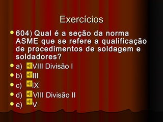 Exercícios
 604 ) Qual   é a seção da norma
  ASME que se refere a qualificação
  de procedimentos de soldagem e
  soldadores?
 a)  VIII Divisão I
 b)  III
 c)  IX
 d)   VIII Divisão II
 e)  V
 