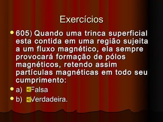 Exercícios
 605 ) Quando uma trinca superficial
  esta contida em uma região sujeita
  a um fluxo magnético, ela sempre
  provocará formação de pólos
  magnéticos, retendo assim
  partículas magnéticas em todo seu
  cumprimento:
 a) Falsa
 b) Verdadeira.
 