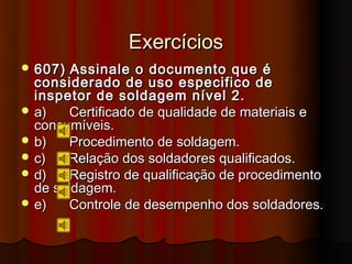 Exercícios
 607)  Assinale o documento que é
  considerado de uso especifico de
  inspetor de soldagem nível 2.
 a)   Certificado de qualidade de materiais e
  consumíveis.
 b)   Procedimento de soldagem.
 c)   Relação dos soldadores qualificados.
 d)   Registro de qualificação de procedimento
  de soldagem.
 e)   Controle de desempenho dos soldadores.
 