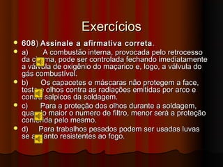 Exercícios
   608 ) Assinale a afirmativa correta .
   a)     A combustão interna, provocada pelo retrocesso
    da chama, pode ser controlada fechando imediatamente
    a válvula de oxigênio do maçarico e, logo, a válvula do
    gás combustível.
   b)    Os capacetes e máscaras não protegem a face,
    testa e olhos contra as radiações emitidas por arco e
    contra salpicos da soldagem.
   c)    Para a proteção dos olhos durante a soldagem,
    quando maior o numero de filtro, menor será a proteção
    conferida pelo mesmo.
   d) Para trabalhos pesados podem ser usadas luvas
    se amianto resistentes ao fogo.
 