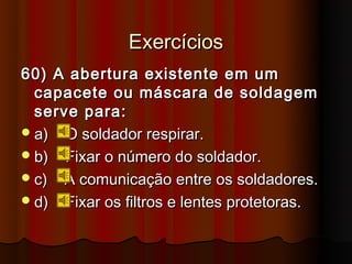 Exercícios
60) A abertura existente em um
  capacete ou máscara de soldagem
  serve para:
 a) O soldador respirar.
 b) Fixar o número do soldador.
 c) A comunicação entre os soldadores.
 d) Fixar os filtros e lentes protetoras.
 