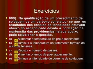 Exercícios
   609) Na qualificação de um procedimento de
    soldagem de um carbono constatou- se que os
    resultados dos ensaios de tenacidade estavam
    abaixo do especificado devido a formação de
    martensita das providencias listada abaixo
    pode solucionar a questão.
   a)      Alimentar a temperatura de pré-aquecimento.
   b)      Diminuir a temperatura no tratamento térmico de
    alivio de tensões.
   c)     Reduzir o numero de passes.
   d)     Alimentar o tempo de pós- aquecimento.
   e)     Diminuir a intensidade de corrente de soldagem.
 