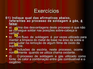 Exercícios
61) Indique qual das afirmativas abaixo,
  referentes ao processo de soldagem a gás, é
  falsa :
 a)    Uma das desvantagens deste processo é que não
  se consegue soldar nas posições sobre-cabeça e
  vertical.
 b)    Um fluxo de soldagem é por vezes utilizado para
  manter a limpeza do metal de base na área da solda e
  para ajudar na remoção de algum filme de óxido da
  superfície.
 c)    Inclusões de escória, neste processo, ocorre
  normalmente quando se utiliza chama oxidante.
 d)    O processo de soldagem a gás utilizado como
  fonte de calor a combinação entre gás combustível e o
  oxigênio.
 