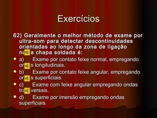 Exercícios
62) Geralmente o melhor método de exame por
  ultra-som para detectar descontinuidades
  orientadas ao longo da zona de ligação
  numa chapa soldada é:
 a)    Exame por contato feixe normal, empregando
  ondas longitudinais.
 b)    Exame por contato feixe angular, empregando
  ondas superficiais.
 c)    Exame com feixe angular empregando ondas
  transversais.
 d)    Exame por imersão empregando ondas
  superficiais.
 