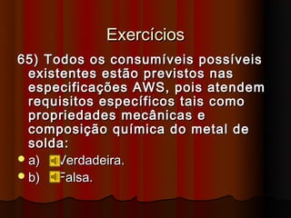 Exercícios
65) Todos os consumíveis possíveis
  existentes estão previstos nas
  especificações AWS, pois atendem
  requisitos específicos tais como
  propriedades mecânicas e
  composição química do metal de
  solda:
 a)  Verdadeira.
 b)  Falsa.
 
