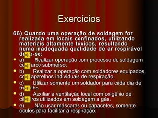 Exercícios
66) Quando uma operação de soldagem for
  realizada em locais confinados, utilizando
  materiais altamente tóxicos, resultando
  numa inadequada qualidade de ar respirável
  deve-se:
 a)     Realizar operação com processo de soldagem
  com arco submerso.
 b)     Realizar a operação com soldadores equipados
  com aparelhos individuais de respiração.
 c)     Utilizar somente um soldador para cada dia de
  trabalho.
 d)     Auxiliar a ventilação local com oxigênio de
  cilindros utilizados em soldagem a gás.
 e)     Não usar máscaras ou capacetes, somente
  óculos para facilitar a respiração.
 