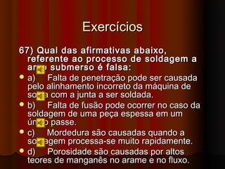 Exercícios
67) Qual das afirmativas abaixo,
  referente ao processo de soldagem a
  arco submerso é falsa:
 a)   Falta de penetração pode ser causada
  pelo alinhamento incorreto da máquina de
  solda com a junta a ser soldada.
 b)   Falta de fusão pode ocorrer no caso da
  soldagem de uma peça espessa em um
  único passe.
 c)   Mordedura são causadas quando a
  soldagem processa-se muito rapidamente.
 d)   Porosidade são causadas por altos
  teores de manganês no arame e no fluxo.
 