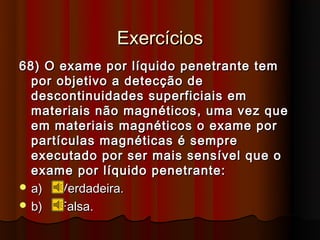 Exercícios
68) O exame por líquido penetrante tem
  por objetivo a detecção de
  descontinuidades superficiais em
  materiais não magnéticos, uma vez que
  em materiais magnéticos o exame por
  partículas magnéticas é sempre
  executado por ser mais sensível que o
  exame por líquido penetrante:
 a)   Verdadeira.
 b)   Falsa.
 