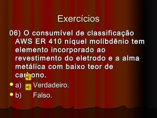 Exercícios
06) O consumível de classificação
  AWS ER 410 níquel molibdênio tem
  elemento incorporado ao
  revestimento do eletrodo e a alma
  metálica com baixo teor de
  carbono.
 a)  Verdadeiro.
 b)  Falso.
 