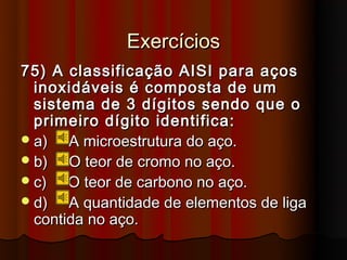 Exercícios
75) A classificação AISI para aços
  inoxidáveis é composta de um
  sistema de 3 dígitos sendo que o
  primeiro dígito identifica:
 a)   A microestrutura do aço.
 b)   O teor de cromo no aço.
 c)   O teor de carbono no aço.
 d)   A quantidade de elementos de liga
  contida no aço.
 