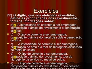 Exercícios
77) O dígito, que nos eletrodos revestidos,
  define as propriedades dos revestimentos,
  fornece informações sobre:
 a)   A intensidade de corrente a ser empregada,
  composição química do revestimento e penetração
  do arco.
 b)   O tipo de corrente a ser empregada,
  composição química do metal de solda e penetração
  do arco.
 c)    A intensidade de corrente a ser empregada,
  penetração do arco e o teor de hidrogênio dissolvido
  no metal de solda.
 d)    O tipo de corrente a ser empregada,
  composição química do revestimento, teor de
  hidrogênio dissolvido no metal de solda.
 e)    O tipo de corrente a ser empregada,
  composição química do revestimento, composição
 