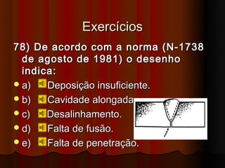 Exercícios
78) De acordo com a norma (N-1738
  de agosto de 1981) o desenho
  indica:
 a)   Deposição insuficiente.
 b)   Cavidade alongada.
 c)   Desalinhamento.
 d)   Falta de fusão.
 e)   Falta de penetração.
 