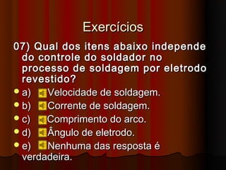 Exercícios
07) Qual dos itens abaixo independe
  do controle do soldador no
  processo de soldagem por eletrodo
  revestido?
 a)   Velocidade de soldagem.
 b)   Corrente de soldagem.
 c)   Comprimento do arco.
 d)   Ângulo de eletrodo.
 e)   Nenhuma das resposta é
  verdadeira.
 