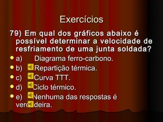 Exercícios
79) Em qual dos gráficos abaixo é
  possível determinar a velocidade de
  resfriamento de uma junta soldada?
 a)   Diagrama ferro-carbono.
 b)   Repartição térmica.
 c)   Curva TTT.
 d)   Ciclo térmico.
 e)   Nenhuma das respostas é
  verdadeira.
 