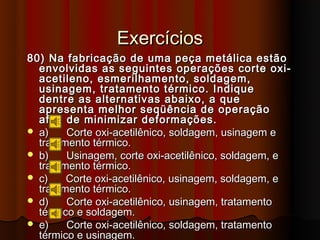 Exercícios
80) Na fabricação de uma peça metálica estão
  envolvidas as seguintes operações corte oxi-
  acetileno, esmerilhamento, soldagem,
  usinagem, tratamento térmico. Indique
  dentre as alternativas abaixo, a que
  apresenta melhor seqüência de operação
  afim de minimizar deformações.
 a)    Corte oxi-acetilênico, soldagem, usinagem e
  tratamento térmico.
 b)    Usinagem, corte oxi-acetilênico, soldagem, e
  tratamento térmico.
 c)    Corte oxi-acetilênico, usinagem, soldagem, e
  tratamento térmico.
 d)    Corte oxi-acetilênico, usinagem, tratamento
  térmico e soldagem.
 e)    Corte oxi-acetilênico, soldagem, tratamento
  térmico e usinagem.
 