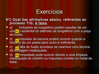 Exercícios
81) Qual das afirmativas abaixo, referentes ao
  processo TIG, é falsa .
 a)     Inclusões de tungstênio podem resultar de um
  contato acidental do eletrodo de tungstênio com a poça
  de fusão.
 b)    Inclusões de escoria podem ocorrer quando a
  limpeza de um passe para outro é ineficiente.
 c)    Falta de fusão acontece se usarmos uma técnica
  de soldagem inadequada.
 d)    Porosidade pode ocorrer devido a uma limpeza
  inadequada do chanfro ou impureza contida no metal de
  base.
 