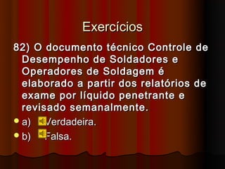Exercícios
82) O documento técnico Controle de
  Desempenho de Soldadores e
  Operadores de Soldagem é
  elaborado a partir dos relatórios de
  exame por líquido penetrante e
  revisado semanalmente.
 a)   Verdadeira.
 b)   Falsa.
 