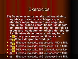 Exercícios
83) Selecionar entre as alternativas abaixo,
  aqueles processos de soldagem que
  atendam respectivamente aos seguintes
  requisitos: grande versatilidade, soldagem
  em oficina de chapas de 100 milímetros de
  espessura, soldagem em oficina de tubo de
  3 milímetros de espessura, obtenção de
  solda de pouca responsabilidade com
  existência de grande produção.
 a)   Eletrodo revestido, eletroescória, MIG e TIG.
 b)   Eletrodo revestido, eletroescória, TIG e MIG.
 c)   MIG, eletroescória, TIG e eletrodo revestido.
 d)   Eletrodo revestido, TIG, eletroescória e MIG.
 e)   Eletrodo revestido, MIG, eletroescória e TIG.
 