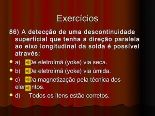 Exercícios
86) A detecção de uma descontinuidade
  superficial que tenha a direção paralela
  ao eixo longitudinal da solda é possível
  através:
 a)  De eletroímã (yoke) via seca.
 b)  De eletroímã (yoke) via úmida.
 c)  Da magnetização pela técnica dos
  elementos.
 d)  Todos os itens estão corretos.
 