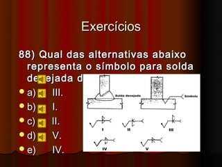 Exercícios

88) Qual das alternativas abaixo
  representa o símbolo para solda
  desejada da figura.
 a)   III.
 b)   I.
 c)   II.
 d)   V.
 e)   IV.
 