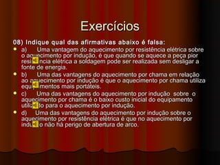 Exercícios
08) Indique qual das afirmativas abaixo é falsa:
 a)     Uma vantagem do aquecimento por resistência elétrica sobre
  o aquecimento por indução, é que quando se aquece a peça pior
  resistência elétrica a soldagem pode ser realizada sem desligar a
  fonte de energia.
 b)     Uma das vantagens do aquecimento por chama em relação
  ao aquecimento por indução é que o aquecimento por chama utiliza
  equipamentos mais portáteis.
 c)     Uma das vantagens do aquecimento por indução sobre o
  aquecimento por chama é o baixo custo inicial do equipamento
  utilizado para o aquecimento por indução.
 d)    Uma das vantagens do aquecimento por indução sobre o
  aquecimento por resistência elétrica é que no aquecimento por
  indução não há perigo de abertura de arco.
 