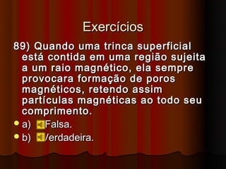 Exercícios
89) Quando uma trinca superficial
  está contida em uma região sujeita
  a um raio magnético, ela sempre
  provocara formação de poros
  magnéticos, retendo assim
  partículas magnéticas ao todo seu
  comprimento.
 a)   Falsa.
 b) Verdadeira.
 
