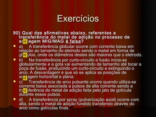Exercícios
90) Qual das afirmativas abaixo, referentes a
  transferência do metal de adição no processo de
  soldagem MIG/MAG é falsa ?
 a)    A transferência globular ocorre com corrente baixa em
  relação ao tamanho do eletrodo sendo o metal em forma de
  glóbulos, onde os diâmetros destes são maiores que o eletrodo.
 b)    Na transferência por curto-circuito a fusão inicia-se
  globularmente e a gota vai aumentando de tamanho até tocar a
  poça de fusão, produzindo um curto-circuito e extinguindo o
  arco. A desvantagem é que só se aplica as posições de
  soldagem horizontal e plana.
 c)    Transferência de arco pulsante ocorre quando utiliza-se
  corrente baixa associada a pulsos de alta corrente sendo a
  transferência do metal de adição feita pelo jato de gotícula
  durante esses pulsos.
 d)    A transferência por spray (pulverização axial) ocorre com
  alta, sendo o metal de adição fundido transferido através do
  arco como gotículas finas.
 
