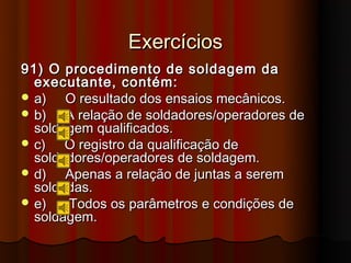 Exercícios
91) O procedimento de soldagem da
  executante, contém:
 a)   O resultado dos ensaios mecânicos.
 b)   A relação de soldadores/operadores de
  soldagem qualificados.
 c)   O registro da qualificação de
  soldadores/operadores de soldagem.
 d)   Apenas a relação de juntas a serem
  soldadas.
 e)   Todos os parâmetros e condições de
  soldagem.
 