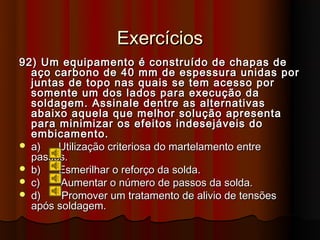 Exercícios
92) Um equipamento é construído de chapas de
  aço carbono de 40 mm de espessura unidas por
  juntas de topo nas quais se tem acesso por
  somente um dos lados para execução da
  soldagem. Assinale dentre as alternativas
  abaixo aquela que melhor solução apresenta
  para minimizar os efeitos indesejáveis do
  embicamento.
 a)   Utilização criteriosa do martelamento entre
  passes.
 b)   Esmerilhar o reforço da solda.
 c)    Aumentar o número de passos da solda.
 d)    Promover um tratamento de alivio de tensões
  após soldagem.
 