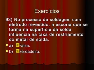 Exercícios
93) No processo de soldagem com
  eletrodo revestido, a escoria que se
  forma na superfície da solda
  influencia na taxa de resfriamento
  do metal de solda.
 a)   Falsa.
 b)   Verdadeira.
 