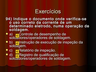 Exercícios
94) Indique o documento onde verifica-se
  o uso correto da corrente de um
  determinado eletrodo, numa operação de
  soldagem.
 a)   Controle de desempenho de
  soldadores/operadores de soldagem.
 b)   Instrução de execução de inspeção da
  soldagem.
 c)   Relatório de inspeção.
 d)   Registro de qualificação de
  soldadores/operadores de soldagem.
 