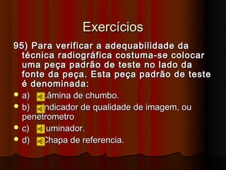 Exercícios
95) Para verificar a adequabilidade da
  técnica radiográfica costuma-se colocar
  uma peça padrão de teste no lado da
  fonte da peça. Esta peça padrão de teste
  é denominada:
 a)   Lâmina de chumbo.
 b)   Indicador de qualidade de imagem, ou
  penetrometro
 c)  Iluminador.
 d)   Chapa de referencia.
 