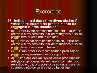 Exercícios
96) Indique qual das afirmativas abaixo é
  verdadeira quanto ao procedimento de
  soldagem a arco submerso:
 a)    Para evitar porosidades na solda, utiliza-se
  arame e fluxo com alto teor de manganês a solda,
  porém terá dureza muito elevada.
 b)   Para evitar porosidade na solda, utiliza-se
  arame e fluxo com alto teor de manganês a solda,
  porém terá dureza muito baixa.
 c)    É um processo recomendado para soldar
  peças de espessuras menores que 1 mm.
 d)   Uma das desvantagens deste processo em
  relação ao processo de soldagem com eletrodo
  revestido é que, o processo de soldagem a arco
  submerso não solda a peça de baixa liga.
 
