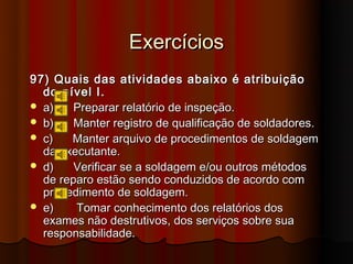 Exercícios
97) Quais das atividades abaixo é atribuição
  do nível I.
 a)    Preparar relatório de inspeção.
 b)    Manter registro de qualificação de soldadores.
 c)   Manter arquivo de procedimentos de soldagem
  da executante.
 d)    Verificar se a soldagem e/ou outros métodos
  de reparo estão sendo conduzidos de acordo com
  procedimento de soldagem.
 e)    Tomar conhecimento dos relatórios dos
  exames não destrutivos, dos serviços sobre sua
  responsabilidade.
 