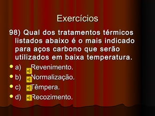 Exercícios
98) Qual dos tratamentos térmicos
  listados abaixo é o mais indicado
  para aços carbono que serão
  utilizados em baixa temperatura.
 a)    Revenimento.
 b)    Normalização.
 c)    Têmpera.
 d)    Recozimento.
 